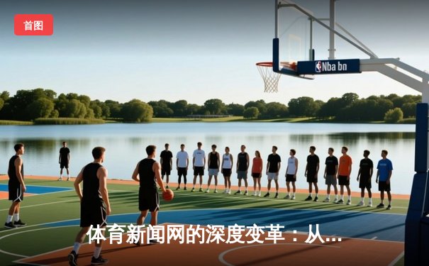 体育新闻网的深度变革：从信息聚合到情感共鸣的竞技场