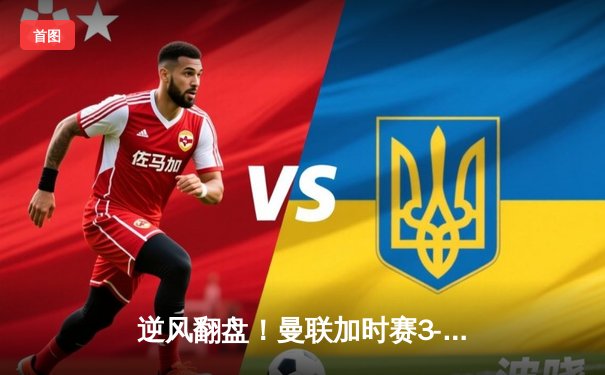 逆风翻盘！曼联加时赛3-2绝杀拜仁，拉什福德补时救主创欧冠传奇