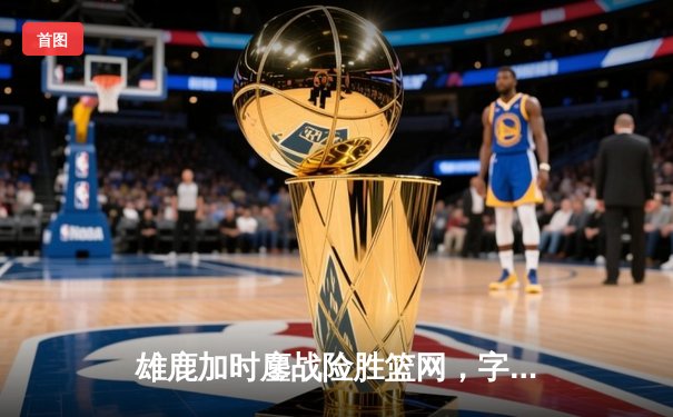 雄鹿加时鏖战险胜篮网，字母哥44分14篮板制霸内线