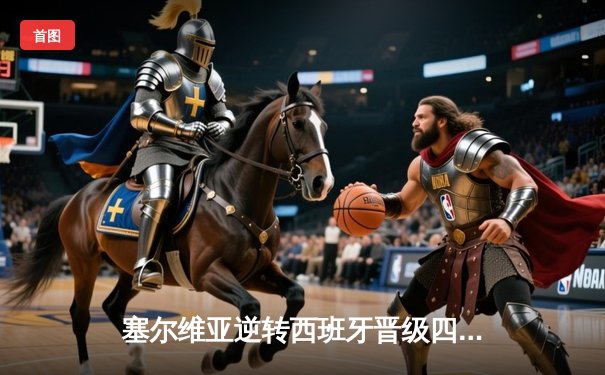 塞尔维亚逆转西班牙晋级四强，约基奇三双统治全场