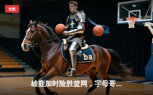 雄鹿加时险胜篮网，字母哥44+14+6主宰关键战役